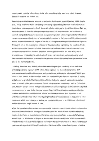morphology it could be inferred that similar effects are likely to be seen in M. edulis, however
dedicated research will confirm this.
As an indicator of behavioural response to a stimulus, feeding rate is useful (Nielsen, 1999, Ghaffar
et al., 2011). An animal that is not feeding while being exposed to a potentially harmful stimuli (in
this instance noise exposure) is clearly showing it is being subjected to stressful conditions. Over an
extended period of time this is likely to negatively impact the animal’s fitness and likelihood of
survival. Alongside behavioural responses, changes in respiratory rate in response to harmful stimuli
can also prove as useful indicators of a physiological response- In the instance of M. edulis this could
appear in the form of reduced oxygen intake due to closing of valves to protect from noise exposure.
The overall aim of this investigation is to add to the growing data highlighting the negative effects
anthropogenic noise exposure is having on a model marine invertebrate- in the hopes that it may
create awareness of noise pollution effects on smaller species lower in the food chain, and to
prompt change in legislation to protect not only larger marine animals such as cetaceans, which
have been well-documented in terms of noise pollution effects, but the keystone species close to the
base of the marine food webs.
Currently, additional work is being performed at Edinburgh Napier University on the effects of
anthropogenic noise exposure on M. edulis. Noise exposure has shown to compromise DNA
structure at singular cell level in mussels, and thiobarbituric acid-reactive substances (TBARS) were
found to have formed in individual cells within the hemolymph (the mollusca equivalent of blood)
and gills as a by-product of lipid peroxidation, hinting that noise playback was causing oxidative
stress in mussels subjected to treatment. Further oxidative stress experiments, such as O2
-
levels in
cells, Reactive Oxygen Species (ROS) (reactive chemicals containing oxygen that have been subjected
to measurement or a particular chemical process (Bayr, 2005)), and Leptoperoxidase production
however were found to be inconclusive thus far. Further experimental work is planned to be
undertaken within the near future- investigating the effect of noise exposure on frequency of valve
movement, which is an indicator of feeding and respiration (Kramer et al., 1989), and effect length
and variability over longer periods of time.
While the overall aim of current anthropogenic noise exposure research on M. edulis is to determine
all aspects of harmful effects noise pollution can have on this model marine invertebrate species,
this thesis itself aims to investigate whether acute noise exposure affects an aspect of physiology
and an aspect of behavioural ecology in M. edulis- does acute noise exposure affect algal clearance
rate? Similarly, does acute noise exposure also impact the respiratory rate of M. edulis? For the algal
clearance rate experiment, the null hypothesis is that there will be no significant change in feeding
 
