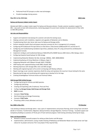 • Performed Proof Of Concepts on other new technologies
• Provide knowledge sharing session.
May 2011 to Dec 2014 date EMC2 India
Backup and Recovery Subject matter Expert
Worked with EMC2 as subject matter expert for backup and Recovery division. Provide customer escalation support for
BRS . I also work on team skill enhancements, mentoring program for junior team members for advancement of their skills
on EMC BRS portfolio.
Job roles and Responsibilities
• Support and implement new backups for customer and solve the existing issues.
• Helping customers with installation, migration and upgrades of Networker and its Modules.
• Troubleshooting Client side, Server side issues for Backup and Storage profile.
• Perform networker health check and prepare executive summary for the L1 management of a company.
• Configuring AFTD (Advanced File type Device) on Disk Device / Data Domain (DDBoost)/DD VTL and DD over FC.
• Configuring and troubleshooting standalone tape drives, jukeboxes, SILO, VTL using command line and Networker
Management Console.
• Implement, Configure and troubleshoot Backup of NAS( NFS,CIFS) /NDMP devices (EMC Celerra, VNX, Netapp, Isilon )
• Configuring Snapshot based backups for VNX storage
• Implementing Networker Modules like SQL, Exchange (NMSQL , NME ,NMM,NMDA)
• Implementing Backup of Virtual Machines in VMware, Hyper-V
• Integrating Networker with VMware through VADP / VCB/EBR.
• VADP backup with supported backup mode (NBD, Hotadd, SAN)
• Working Experience with Storage (VNX, Isilon and SAN storage).
• Working with engineering team to fix current running bugs with Backup software.
• Report new bugs as per customer experience, Build the setup and reproduce the issue by in house testing for the same.
• Reproducing the bugs and coordinating with engineering to develop fix for the bugs.
• Creating Knowledgebase Technical articles and Technical Videos.
SAN Storage/VNX Unified Storage:
• Configuring Zoning for B-Series and MDS Switches
• Configuring LUN Zoning.
• Creating and Expanding LUNs (Traditional, Thick and Thin)
• Configuring Storage Groups, Raid Groups and Storage Pools
• RAID Concepts
• Concept of Auto Tiering
• Disk Provisioning and Storage Provisioning
• Concept of FAST Cache
• Presenting LUNS to Hosts (Windows and Linux)
Nov 2008 to May 2011 TCS Mumbai
I was working as Backup and Storage admin. I was a part of Implementation and process Planning, server tuning Team and which
decide to Transition, Transformation, Migration, Backup Architect, Storage Migration, Technical Trainings, Escalated support and
Competency Building to customers of TCS.As part of Team technical progress I held training and doing mentoring for Gsaps.
Roles and Responsibilities
• Worked on various successful projects for setting up Data Centers and DR setups.
• Implementation, administration, tuning, trouble shooting of Netbackup and Networker Master and media server and Tape
Library for my project and across TCS in any project if they required help.
Page 3 of 4
 
