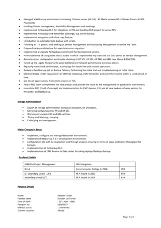 • Managed a Netbackup environment containing 2 Master server (HP-UX) , 40 Media servers (HP-UX Mixed flavors) & 900
Plus clients
• Handling Vendor management, Availability Management and meetings.
• Implemented Netbackup DLO for 3 locations in TCS and handling DLO project for across TCS.
• Implemented Netbackup and Networker Exchange, SQL Online backup
• Implemented encryption and Inline copy feature.
• Introduction to automated cold backup with scripts.
• Following all ITIL process and working as Vendor Management and Availability Management for entire my Team.
• Prepared backup architecture for new data center migration.
• Implemented a Separate Netbackup environment for Development servers.
• Have experience of facing more than 5 audits in which I represented my team and our Data center as Vendor Management.
• Administration, configuration and trouble shooting of HP VTL, HP ESL, HP EML and IBM tape library & EMC EDL.
• Tuned up the Legato Networker to avoid bottleneck of network performance at various clients.
• Regularly maintained performance, activity logs for hassle free and smooth operations.
• Restart or hold backup job on Backup Failures, Performing the initial trial and troubleshooting on failed client.
• Mentored Data center new joiners’ on VERITAS netbackup, EMC Networker and make them online within a short period of
time.
• Got lots of appreciations from other projects in TCS.
• Part of POC team to implement the new product and provide the result to the management for production environment.
• Have done POC (Proof of concept) and implementation for EMC Avamar, EDL and all new backup software version for
Networker and Netbackup.
Storage Administration
• As part of storage administration doing Lun allocation, De-allocation,
• Mirroring configuration for PR and DR DC.
• Working on brocade 24 k and 48k switches.
• Zoning and Masking , mapping
• Cable lying and management.
Major Changes in Setup
• Implement, configure and manage Networker environment.
• Implemented Netbackup 7.0 in Development Environment.
• Configuration VTL with de-duplication and through analysis of saving in-terms of space and batter throughput for
backups.
• Implementation of Netbackup DLO
• Implementation of EMC Avamar in Data center for taking laptops/desktops backup.
Academic Details
MBA(PM)Project Management SMU Bangalore
B.C.A Sony Computer College in 2008. 76%
Sr. Secondary school (12th
) M.P. Board in 2005 65%
Secondary school(10th
) M.P. Board in 2004 64%
Personal Details
Name : Nitesh Turkar
Fathers name : Madan Lal Turkar
Date of Birth : 21st
- April -1988
Passport no. : J8002197
Marital Status : Unmarried
Current Location : Noida
Page 4 of 4
 