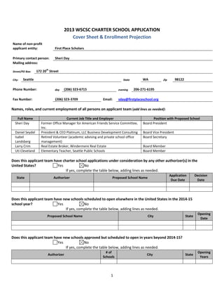 1
2013 WSCSC CHARTER SCHOOL APPLICATION
Cover Sheet & Enrollment Projection
Name of non-profit
applicant entity: First Place Scholars
Primary contact person: Sheri Day
Mailing address:
Street/PO Box: 172 20
th
Street
City: Seattle State WA Zip 98122
Phone Number: day (206) 323-6715 evening 206-271-6195
Fax Number: (206) 323-3709 Email: sday@firstplaceschool.org
Names, roles, and current employment of all persons on applicant team (add lines as needed):
Full Name Current Job Title and Employer Position with Proposed School
Sheri Day Former Office Manager for American Friends Service Committee,
Inc.
Board President
Daniel Seydel President & CEO Platinum, LLC Business Development Consulting Board Vice President
Isabel
Landsberg
Retired Volunteer (academic advising and private school office
management)
Board Secretary
Larry Crim Real Estate Broker, Windermere Real Estate Board Member
Uti Cleveland Elementary Teacher, Seattle Public Schools Board Member
Does this applicant team have charter school applications under consideration by any other authorizer(s) in the
United States? Yes No
If yes, complete the table below, adding lines as needed.
State Authorizer Proposed School Name
Application
Due Date
Decision
Date
Does this applicant team have new schools scheduled to open elsewhere in the United States in the 2014-15
school year? Yes No
If yes, complete the table below, adding lines as needed.
Proposed School Name City State
Opening
Date
Does this applicant team have new schools approved but scheduled to open in years beyond 2014-15?
Yes No
If yes, complete the table below, adding lines as needed.
Authorizer
# of
Schools
City State
Opening
Years
 