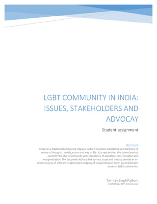 LGBT COMMUNITY IN INDIA:
ISSUES, STAKEHOLDERS AND
ADVOCAY
Student assignment
Tanmay Singh Pathani
14MHMH06, MPH 3rd Semester
Abstract
Indiahas a traditionaland a very religious culture basedon acceptance and harmony of
variety of thoughts, beliefs, normsandway of life. It is very evident the same doesnot
exists for the LGBT community with prevalence of alienation, discriminationand
marginalization. The documentlooksat the variousissuesand tries to providean in-
depthanalysisof different stakeholdersandplay of power between them associatedwith
issuesof LGBT community.
 