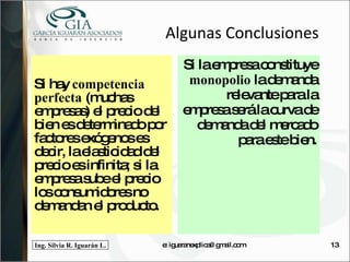 Algunas Conclusiones Si hay  competencia perfecta  (muchas empresas) el precio del bien es determinado por factores exógenos es decir, la elasticidad del precio es infinita; si la empresa sube el precio los consumidores no demandan el producto. Si la empresa constituye  monopolio  la demanda relevante para la empresa será la curva de demanda del mercado para este bien. e: iguaranexplica@gmail.com 
