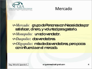 Mercado Mercado:  grupo de Personas con Necesidades por satisfacer, dinero, y voluntad para gastarlo. Monopolio:   un solo vendedor. Duopolio :  dos vendedores. Oligopolio :  más de dos vendedores, pero pocos  con influencia en el mercado. e: iguaranexplica@gmail.com 