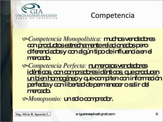Competencia Competencia Monopolística:  muchos vendedores con  productos estrechamente relacionados  pero diferenciados y con algún tipo de influencia en el mercado. Competencia Perfecta:  numerosos vendedores idénticos, con compradores idénticos, que producen un bien homogéneo  y que compiten con información perfecta y con libertad de permanecer o salir del mercado. Monopsonio:  un solo comprador. e: iguaranexplica@gmail.com 