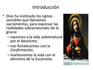Introducción
• Dios ha instituido los signos
  sensibles que llamamos
  sacramentos, para expresar las
  realidades sobrenaturales de la
  gracia:
   – nacemos a la vida sobrenatural
     por el Bautismo,
   – nos fortalecemos con la
     Confirmación,
   – mantenemos la vida con el
     alimento de la Eucaristía,
 