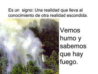Es un signo: Una realidad que lleva al
conocimiento de otra realidad escondida .


                          Vemos
                          humo y
                          sabemos
                          que hay
                          fuego.
 