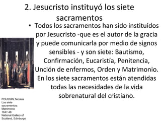 2. Jesucristo instituyó los siete
                          sacramentos
                      • Todos los sacramentos han sido instituidos
                        por Jesucristo -que es el autor de la gracia
                        y puede comunicarla por medio de signos
                             sensibles - y son siete: Bautismo,
                           Confirmación, Eucaristía, Penitencia,
                        Unción de enfermos, Orden y Matrimonio.
                         En los siete sacramentos están atendidas
                              todas las necesidades de la vida
POUSSIN, Nicolas
                                 sobrenatural del cristiano.
Los siete
sacramentos:
Matrimonio
1647-48
National Gallery of
Scotland, Edinburgo
 