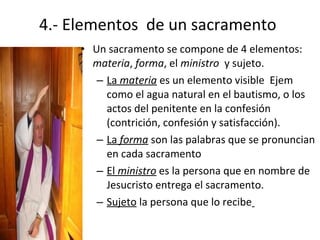 4.- Elementos de un sacramento
     • Un sacramento se compone de 4 elementos:
       materia, forma, el ministro y sujeto.
        – La materia es un elemento visible Ejem
          como el agua natural en el bautismo, o los
          actos del penitente en la confesión
          (contrición, confesión y satisfacción).
        – La forma son las palabras que se pronuncian
          en cada sacramento
        – El ministro es la persona que en nombre de
          Jesucristo entrega el sacramento.
        – Sujeto la persona que lo recibe
 
