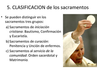 5. CLASIFICACION de los sacramentos
• Se pueden distinguir en los
  sacramentos tres grupos:
   a) Sacramentos de iniciación
      cristiana: Bautismo, Confirmación
      y Eucaristía.
   b) Sacramentos de curación:
      Penitencia y Unción de enfermos.
   c) Sacramentos al servicio de la
      comunidad: Orden sacerdotal y
      Matrimonio.
 