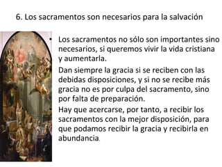 6. Los sacramentos son necesarios para la salvación

         • Los sacramentos no sólo son importantes sino
           necesarios, si queremos vivir la vida cristiana
           y aumentarla.
         • Dan siempre la gracia si se reciben con las
           debidas disposiciones, y si no se recibe más
           gracia no es por culpa del sacramento, sino
           por falta de preparación.
         • Hay que acercarse, por tanto, a recibir los
           sacramentos con la mejor disposición, para
           que podamos recibir la gracia y recibirla en
           abundancia.
 