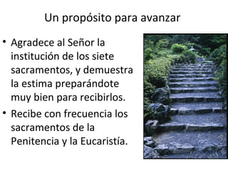 Un propósito para avanzar
• Agradece al Señor la
  institución de los siete
  sacramentos, y demuestra
  la estima preparándote
  muy bien para recibirlos.
• Recibe con frecuencia los
  sacramentos de la
  Penitencia y la Eucaristía.
 