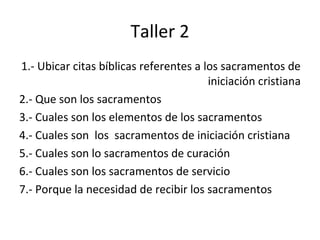 Taller 2
1.- Ubicar citas bíblicas referentes a los sacramentos de
                                        iniciación cristiana
2.- Que son los sacramentos
3.- Cuales son los elementos de los sacramentos
4.- Cuales son los sacramentos de iniciación cristiana
5.- Cuales son lo sacramentos de curación
6.- Cuales son los sacramentos de servicio
7.- Porque la necesidad de recibir los sacramentos
 