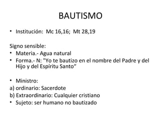 BAUTISMO
• Institución: Mc 16,16; Mt 28,19

Signo sensible:
• Materia.- Agua natural
• Forma.- N: "Yo te bautizo en el nombre del Padre y del
   Hijo y del Espíritu Santo“

• Ministro:
a) ordinario: Sacerdote
b) Extraordinario: Cualquier cristiano
• Sujeto: ser humano no bautizado
 