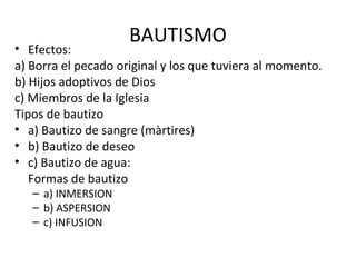 BAUTISMO
• Efectos:
a) Borra el pecado original y los que tuviera al momento.
b) Hijos adoptivos de Dios
c) Miembros de la Iglesia
Tipos de bautizo
• a) Bautizo de sangre (màrtires)
• b) Bautizo de deseo
• c) Bautizo de agua:
   Formas de bautizo
   – a) INMERSION
   – b) ASPERSION
   – c) INFUSION
 