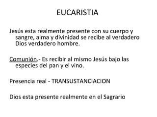 EUCARISTIA

Jesús esta realmente presente con su cuerpo y
  sangre, alma y divinidad se recibe al verdadero
  Dios verdadero hombre.

Comunión.- Es recibir al mismo Jesús bajo las
  especies del pan y el vino.

Presencia real - TRANSUSTANCIACION

Dios esta presente realmente en el Sagrario
 
