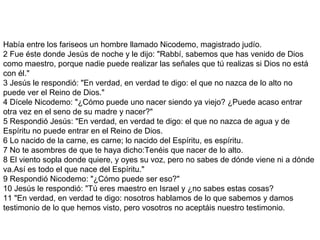 Había entre los fariseos un hombre llamado Nicodemo, magistrado judío.
2 Fue éste donde Jesús de noche y le dijo: "Rabbí, sabemos que has venido de Dios
como maestro, porque nadie puede realizar las señales que tú realizas si Dios no está
con él."
3 Jesús le respondió: "En verdad, en verdad te digo: el que no nazca de lo alto no
puede ver el Reino de Dios."
4 Dícele Nicodemo: "¿Cómo puede uno nacer siendo ya viejo? ¿Puede acaso entrar
otra vez en el seno de su madre y nacer?"
5 Respondió Jesús: "En verdad, en verdad te digo: el que no nazca de agua y de
Espíritu no puede entrar en el Reino de Dios.
6 Lo nacido de la carne, es carne; lo nacido del Espíritu, es espíritu.
7 No te asombres de que te haya dicho:Tenéis que nacer de lo alto.
8 El viento sopla donde quiere, y oyes su voz, pero no sabes de dónde viene ni a dónde
va.Así es todo el que nace del Espíritu."
9 Respondió Nicodemo: "¿Cómo puede ser eso?"
10 Jesús le respondió: "Tú eres maestro en Israel y ¿no sabes estas cosas?
11 "En verdad, en verdad te digo: nosotros hablamos de lo que sabemos y damos
testimonio de lo que hemos visto, pero vosotros no aceptáis nuestro testimonio.
 