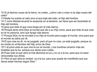 12 Si al deciros cosas de la tierra, no creéis, ¿cómo vais a creer si os digo cosas del
cielo?
13 Nadie ha subido al cielo sino el que bajó del cielo, el Hijo del hombre.
14 Y como Moisés levantó la serpiente en el desierto, así tiene que ser levantado el
Hijo del hombre,
15 para que todo el que crea tenga por él vida eterna.
16 Porque tanto amó Dios al mundo que dio a su Hijo único, para que todo el que crea
en él no perezca, sino que tenga vida eterna.
17 Porque Dios no ha enviado a su Hijo al mundo para juzgar al mundo, sino para que
el mundo se salve por él.
18 El que cree en él, no es juzgado; pero el que no cree, ya está juzgado, porque no
ha creído en el Nombre del Hijo único de Dios.
19 Y el juicio está en que vino la luz al mundo, y los hombres amaron más las
tinieblas que la luz, porque sus obras eran malas.
20 Pues todo el que obra el mal aborrece la luz y no va a la luz, para que no sean
censuradas sus obras.
21 Pero el que obra la verdad, va a la luz, para que quede de manifiesto que sus
obras están hechas según Dios."
 