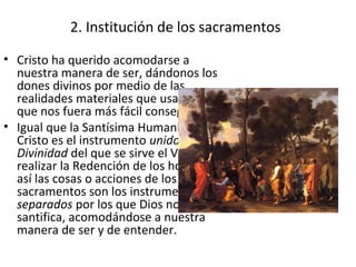 2. Institución de los sacramentos
• Cristo ha querido acomodarse a
  nuestra manera de ser, dándonos los
  dones divinos por medio de las
  realidades materiales que usamos, para
  que nos fuera más fácil conseguirlo.
• Igual que la Santísima Humanidad de
  Cristo es el instrumento unido a la
  Divinidad del que se sirve el Verbo para
  realizar la Redención de los hombres,
  así las cosas o acciones de los
  sacramentos son los instrumentos
  separados por los que Dios nos
  santifica, acomodándose a nuestra
  manera de ser y de entender.
 