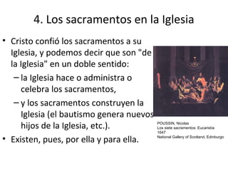 4. Los sacramentos en la Iglesia
• Cristo confió los sacramentos a su
  Iglesia, y podemos decir que son "de
  la Iglesia" en un doble sentido:
   – la Iglesia hace o administra o
     celebra los sacramentos,
   – y los sacramentos construyen la
     Iglesia (el bautismo genera nuevos
     hijos de la Iglesia, etc.).          POUSSIN, Nicolas
                                          Los siete sacramentos: Eucaristía
                                          1647

• Existen, pues, por ella y para ella.    National Gallery of Scotland, Edinburgo
 