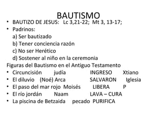 BAUTISMO
• BAUTIZO DE JESUS: Lc 3,21-22; Mt 3, 13-17;
• Padrinos:
   a) Ser bautizado
   b) Tener conciencia razón
   c) No ser Herético
   d) Sostener al niño en la ceremonia
Figuras del Bautismo en el Antiguo Testamento
• Circuncisión       judía         INGRESO     Xtiano
• El diluvio (Noé) Arca            SALVARON     Iglesia
• El paso del mar rojo Moisés       LIBERA     P
• El río jordán      Naam          LAVA – CURA
• La piscina de Betzaida pecado PURIFICA
 