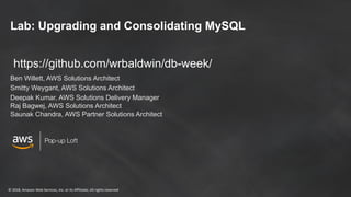 © 2018, Amazon Web Services, Inc. or its Affiliates. All rights reserved
Pop-up Loft
Lab: Upgrading and Consolidating MySQL
Ben Willett, AWS Solutions Architect
Smitty Weygant, AWS Solutions Architect
Deepak Kumar, AWS Solutions Delivery Manager
Raj Bagwej, AWS Solutions Architect
Saunak Chandra, AWS Partner Solutions Architect
https://github.com/wrbaldwin/db-week/
 