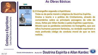 10
3) O Evangelho segundo o Espiritismo
Trata-se da parte moral e religiosa da Doutrina Espírita.
Ensina a teoria e a prática do Cristianismo, através de
comentários sobre as principais passagens da vida de
Jesus, feitos por Allan Kardec e pelos Espíritos superiores.
Mostra que as parábolas existentes no Evangelho, que aos
olhos humanos parecem fantasias, na verdade exprimem o
mais profundo código de conduta moral de que se tem
notícia.
1864
As Obras Básicas
1865
10 / 27
 