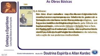 5) A Gênese:
Este livro é um estudo a respeito de como foi criado o
mundo, como apareceram as criaturas e como é o
Universo em suas faces material e espiritual.
É a parte científica da Doutrina Espírita.
Explica a Criação, colocando Ciência e Religião face a face.
A Gênesis bíblica é estudada e vista como uma realidade
científica, disfarçada por alegorias e lendas.
1868
Os seis dias narrados nas Escrituras Sagradas são
mostrados como o tempo que o Criador teria gasto com a
formação do Universo e da Terra; eras geológicas, que
seguem a ordem cronológica comprovada pela Ciência em
suas pesquisas.
Os “milagres”, realizados por Jesus, são explicados como
sendo produto da modificação dos elementos da natureza,
sob a ação de sua poderosa mediunidade
As Obras Básicas
1890
12 / 27
 