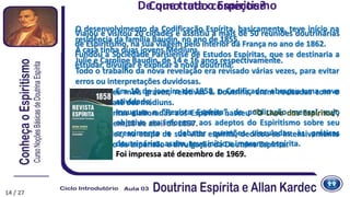 Em 10 de janeiro de 1858, o Codificador abraçou uma nova
atividade.
Inaugura a “Revista Espírita”, de publicação mensal, cujo
objetivo era informar aos adeptos do Espiritismo sobre seu
crescimento e debater questões vinculadas às práticas
doutrinárias; assim, teve início a imprensa espírita.
Foi impressa até dezembro de 1969.
O desenvolvimento da Codificação Espírita, basicamente, teve início na
residência da família Baudin, no ano de 1855.
A casa tinha duas jovens Médiuns.
Julie e Caroline Baudin, de 14 e 16 anos respectivamente.
Todo o trabalho da nova revelação era revisado várias vezes, para evitar
erros ou interpretações duvidosas.
As questões mais graves, relativas à Doutrina, eram revisadas com o
auxílio de até dez médiuns.
Das perguntas elaboradas aos Espíritos nasceu “O Livro dos Espíritos”,
publicado em 18 de abril de 1857.
Allan Kardec, na etapa de sua vida espírita, dedicou-se intensivamente
ao trabalho da expansão e divulgação da Doutrina Espírita.
Como tudo começou?
Viajou e visitou 20 cidades e assistiu a mais de 50 reuniões doutrinárias
de Espiritismo, na sua viagem pelo interior da França no ano de 1862.
Fundou a Sociedade Parisiense de Estudos Espíritas, que se destinaria a
estudar, divulgar e explicar a nova doutrina.
De que trata o Espiritismo
14 / 27
 