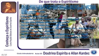 De que trata o Espiritismo
De três pessoas que viajam num veículo - por exemplo - após pavoroso
desastre, uma perde a vida, outra fica gravemente ferida e a terceira
escapa sem ferimentos.
O Espiritismo responde as questões fundamentais de nossa vida, como
estas:
Quem eu sou?
Existe vida após a morte?
Existe vida em outros mundos? Por que eu estou neste?
Por que umas pessoas sofrem mais que outras?
Por que alguns nascem ricos e outros pobres?
Por que alguns cegos, aleijados, débeis mentais, etc..., enquanto outros
nascem inteligentes e saudáveis?
Por que Deus permitiria tamanha desigualdade entre seus filhos?
Por que há tanta desgraça no mundo e a tristeza supera a alegria?
15 / 27
 