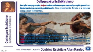 De três pessoas que viajam num veículo - por exemplo - após pavoroso
desastre, uma perde a vida, outra fica gravemente ferida e a terceira
escapa sem ferimentos.
Por que sortes tão diferentes?
De que trata o EspiritismoO que é o Espiritismo
Por que uns, que são maus, sofrem menos que outros, que são bons?
Onde está nisso a Justiça de Deus?
Perguntas como estas a Doutrina Espírita responde.
Porque tais são as perguntas que todos fazemos para nós mesmos, ao
contemplarmos tanta desigualdade e tantos destinos diferentes na vida
atribulada de nosso planeta.
16 / 27
 