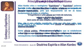 Principais objetivos do Espiritismo
Allan Kardec criou o neologismo “Espiritismo” e “Espiritista”, palavras
que até então não existiam, para designar a este novo conjunto de
ideias, definindo assim:
"O Espiritismo é uma ciência que trata da natureza,
origem e destino dos Espíritos,
bem como de suas relações com o mundo corporal.“
O Espiritismo é, ao mesmo tempo, uma ciência de observação e uma
doutrina filosófica.
Como ciência prática, ele consiste nas relações que se estabelecem
entre nós e os Espíritos; como filosofia, compreende todas as
consequências morais que dimanam dessas mesmas relações.
Também é uma doutrina filosófica de efeitos religiosos, como qualquer
filosofia espiritualista, pelo que forçosamente vai ter às bases
fundamentais de todas as religiões:
‘Deus’, ‘alma’ e ‘vida futura’.
Mas, não é uma religião constituída, visto que não tem culto, nem
rituais, nem templos.
"Sem ser uma religião,
o Espiritismo se prende essencialmente às ideias religiosas, desenvolve-
as naqueles que não as têm.”
17 / 27
O que é o Espiritismo
 