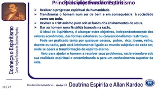  Realizar o progresso espiritual da humanidade.
 Transformar o homem num ser de bem e em consequência à sociedade
como um todo.
 Reviver o Cristianismo puro sob as bases dos ensinamentos de Jesus.
 Dar ao homem uma fé sólida baseada na razão.
O ideal do Espiritismo, é alcançar estes objetivos, independentemente dos
valores econômicos, das formas exteriores ou convencionalismos restritivos.
Pode ser praticado tanto por qualquer pessoa, pobre, rico, jovem, velho,
doente ou sadio, pois está inteiramente ligado ao mundo subjetivo de cada ser,
onde se opera a transformação do espírito eterno.
Veio para ajudar o homem a resolver seus problemas, esclarecendo-o sob
sua realidade espiritual e encaminhando-o para um conhecimento superior da
vida.
Princípios Fundamentais
18 / 27
Principais objetivos do Espiritismo
 