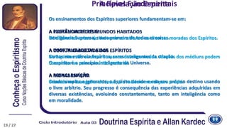 Princípios Fundamentais
Os ensinamentos dos Espíritos superiores fundamentam-se em:
A EXISTÊNCIA DE DEUS
Inteligência Suprema, causa primeira de todas as coisas.
A IMORTALIDADE DA ALMA
Somos em essência Espíritos, seres inteligentes da criação.
O espírito é o princípio inteligente do Universo.
A REENCARNAÇÃO
Criado simples e ignorante, o Espírito decide e cria seu próprio destino usando
o livre arbítrio. Seu progresso é consequência das experiências adquiridas em
diversas existências, evoluindo constantemente, tanto em inteligência como
em moralidade.
A PLURALIDADE DOS MUNDOS HABITADOS
Os diferentes orbes do Universo constituem as diversas moradas dos Espíritos.
A COMUNICABILIDADE DOS ESPÍRITOS
Os Espíritos são os seres humanos desencarnados. Através dos médiuns podem
comunicar-se com o mundo material.
A MORAL ESPÍRITA
Baseada no Evangelho de Jesus, é a máxima moral para a vida.
A Revelação Espírita
19 / 27
 