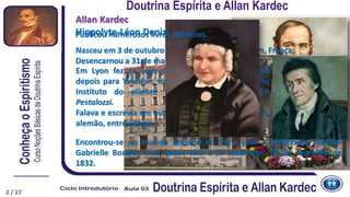 2
Allan Kardec
Hippolyte-Léon Denizard Rivail
Nasceu em 3 de outubro de 1804, na cidade de Lyon, França;
Desencarnou a 31 de março de 1869.
Encontrou-se no mundo literário de Paris com a professora Amélie-
Gabrielle Boudet, com quem vem a se casar, em 06 de fevereiro de
1832.
Em Lyon fez os seus primeiros estudos, seguindo
depois para Yverdun, na Suíça, a fim de estudar no
Instituto do célebre professor Johann Heinrich
Pestalozzi.
Falava e escrevia em outros idiomas como o italiano,
alemão, entre outras.
Publicou numerosos livros didáticos.
Doutrina Espírita e Allan Kardec
2 / 27
 