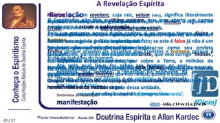 s. f.
Ato ou efeito de revelar; declaração; denúncia,
confidência:
‘Expor um segredo’.
Inspiração; conhecimento súbito:
‘Revelação mística’.
(Teologia)
Ato pelo qual Deus fez saber aos homens os seus
mistérios, sua vontade, a princípio no momento da
criação, depois por Moisés e os profetas, e finalmente
por Jesus, o Cristo.
Sinônimos de Revelação
manifestação
A primeira revelação teve a sua personificação em Moisés, a segunda no
Cristo.
As duas primeiras foram individuais, a terceira coletiva; aí está um
caráter essencial de grande importância.
Ninguém, por consequência, pode inculcar-se como seu profeta
exclusivo.
Foi espalhada simultaneamente, por sobre a Terra, a milhões de
pessoas, de todas as idades e condições, a fim de servir um dia a todos,
de ponto de ligação.
Chegou numa época de emancipação e maturidade intelectual, na qual o
homem não aceita nada às cegas.
A revelação espírita é progressiva.
O Espiritismo não têm a última palavra, mas tem aberto um campo
amplo para o estudo e a observação.
Pela sua natureza possui duplo caráter, é ao mesmo tempo divina e
humana.
Divina porque provém da iniciativa dos Espíritos e humana porque é
fruto do trabalho do homem.
Os ensinamentos dos Espíritos, por toda parte, nos mostram a unidade
da lei.
Em virtude dessa unidade,
reinam na obra a eterna ‘ordem e a harmonia’.
A Revelação Espírita
20
RevelaçãoRevelar, do latim revelare, cuja raiz, velum (véu), significa literalmente
descobrir de sob o véu e, figuradamente:
‘dar a conhecer uma coisa’.
A característica essencial de qualquer revelação tem que ser a verdade.
Revelar um segredo é dar a conhecer um fato; se este é falso já não é um
fato e por consequência não existe revelação.
O Espiritismo, partindo das palavras do Cristo, que veio corrigir ‘Moisés’,
é consequência direta da sua doutrina.
Naquela época, uma ideia vaga da vida futura, agora a certeza da
existência do mundo invisível que nos rodeia, povoa o espaço.
Assim, levanta-se o véu que ocultava aos homens os mistérios do
renascimento e da morte.
JESUS - João, c 14 vv 15 a 17 e 26
20 / 27
 