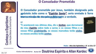 22
Pedro - Atos dos Apóstolos, c 2I vv 16 e 17
16
Mas isto é o que foi dito pelo profeta Joel:
17
“E acontecerá nos últimos dias, diz o Senhor, que derramarei
do meu Espírito sobre toda a carne; e os vossos filhos e as
vossas filhas profetizarão, os vossos mancebos terão visões,
os vossos anciãos terão sonhos.
O Consolador Prometido
O Consolador prometido por Jesus, também designado pelo
apóstolo João como o “Espírito Santo”, seria enviado à Terra
com a missão de consolar e lidar com a verdade.
22 / 27
 