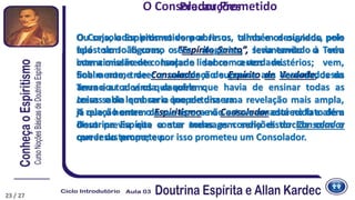 O Consolador prometido por Jesus, também designado pelo
apóstolo João como o “Espírito Santo”, seria enviado à Terra
com a missão de consolar e lidar com a verdade.
Sob o nome de Consolador e de Espírito de Verdade, Jesus
anunciou a vinda daquele que havia de ensinar todas as
coisas e de lembrar o que ele dissera.
A relação entre o Espiritismo e o Consolador está no fato de a
Doutrina Espírita conter todas as condições do Consolador
que Jesus prometeu.
23
O Consolador Prometido
Ou seja, o Espiritismo vem abrir os olhos e os ouvidos, pois
fala sem figuras, sem alegorias, levantando o véu
intencionalmente lançado sobre certos mistérios; vem,
finalmente, trazer a consolação suprema aos deserdados da
Terra e a todos os que sofrem.
Jesus sabia que seria inoportuna uma revelação mais ampla,
já que o homem da sua época não estava amadurecido e além
disso previa que a sua mensagem seria distorcida com o
correr do tempo; e por isso prometeu um Consolador.
Precauções
23 / 27
 