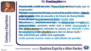 Precauções
Allan Kardec manifestou em “Obras Póstumas”:
“Apliquei nesta nova ciência, como o fizera até então, o método
experimental.
Nunca elaborei teorias preconcebidas.
Observava cuidadosamente, comparava, deduzia
consequências.
Dos efeitos procurava remontar às causas, por dedução e pelo
encadeamento lógico dos fatos.
Não admitindo por válida uma explicação.
senão quando resolvia todas as dificuldades da questão.
Compreendi, antes de tudo, a gravidade da exploração que ia
empreender.
Percebi, naqueles fenômenos, a chave do problema tão obscuro
e tão controvertido do passado e do futuro da Humanidade.
A solução que eu procurara em toda a minha vida.
Era, em suma, toda uma revolução nas ideias e nas crenças.
Fazia-se mister, portanto, andar com a maior circunspeção e
não levianamente.
Ser positivista e não idealista, para não me deixar iludir.".
Os Continuadores
24 / 27
 