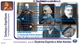 Os ContinuadoresO Espiritismo no Brasil
Inumeráveis pesquisadores somaram-se à causa espírita assim como
notáveis médiuns, entre eles:
Daniel Dunglas Home (levitação);
Eusápia Palladino (materializações), estudada por
Cesar Lombroso, o grande criminalista italiano;
Florence Cook, estudada no laboratório por Sir William Crookes, que
chegou a comprovar a realidade dos fenômenos de materialização de
Katie King (Espírito).
Outros estudiosos como: Léon Denis, Gabriel Delanne,
Camille Flammarion, Alexander Aksakof, Gustave Geley,
Sir William Barret, Sir Oliver Lodge, Ernesto Bozzano,
Albert de Rochas
e o destacado Prêmio Nobel de Fisiologia Charles Richet.
Estes são alguns que deram continuidade às investigações.
25 / 27
 