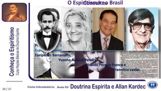 Consultas
No Brasil, pelo ano de 1865 começam a aparecer os primeiros centros
espíritas.
Em 1869 é publicado o primeiro jornal espírita Eco de além-túmulo, por
Luis Olimpio Teles de Menezes.
Surge a figura do Dr. Adolfo Bezerra de Menezes que dará um grande
impulso à difusão espírita brasileira.
Posteriormente nascem no Brasil vários médiuns como Francisco
Peixoto Lins, conhecido pelas materializações luminosas, onde os
Espíritos aparecem corporizados irradiando luz.
Eurípedes Barsanulfo,
Yvonne Amaral Pereira,
Divaldo Pereira Franco e
Francisco xavier.
O Espiritismo no Brasil
26 / 27
 