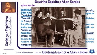 3
Publicou numerosos livros didáticos.
Allan Kardec
Entre as obras publicadas, destacam-se:
“Curso Teórico e Prático de Aritmética”,
“Gramática Francesa Clássica”, além de programas de cursos ordinários
de Física, Química, Astronomia e Fisiologia.
Em 1854 ouviu falar pela primeira vez das “mesas girantes”, através do
amigo senhor Fortier, que o convida para assistir a uma reunião de
“mesas falantes”.
Acreditou fosse uma brincadeira, afinal “como pode uma mesa pensar
sem ter cérebro e sentir sem ter nervos?”
Depois de algumas sessões, começou a questionar-se para achar uma
resposta lógica que pudesse explicar o fato de objetos inertes emitirem
mensagens inteligentes.
Mais tarde chegaria à conclusão de que não era a mesa quem respondia,
e sim, as almas dos homens que já tinham vivido na Terra e que agora se
valiam delas para se comunicarem.
Doutrina Espírita e Allan Kardec
3 / 27
 