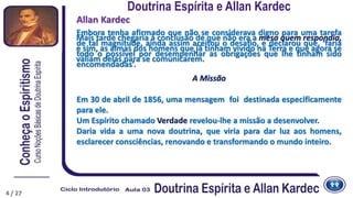 Embora tenha afirmado que não se considerava digno para uma tarefa
de tal magnitude, ainda assim aceitou o desafio, e declarou que, ‘faria
todo o possível por desempenhar as obrigações que lhe tinham sido
encomendadas’.
4
Allan Kardec
Mais tarde chegaria à conclusão de que não era a mesa quem respondia,
e sim, as almas dos homens que já tinham vivido na Terra e que agora se
valiam delas para se comunicarem.
A Missão
Em 30 de abril de 1856, uma mensagem foi destinada especificamente
para ele.
Um Espírito chamado Verdade revelou-lhe a missão a desenvolver.
Daria vida a uma nova doutrina, que viria para dar luz aos homens,
esclarecer consciências, renovando e transformando o mundo inteiro.
Doutrina Espírita e Allan Kardec
4 / 27
 