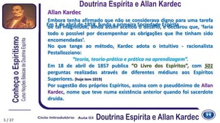 5
Embora tenha afirmado que não se considerava digno para uma tarefa
de tal magnitude, ainda assim aceitou o desafio, e declarou que, ‘faria
todo o possível por desempenhar as obrigações que lhe tinham sido
encomendadas’.
No que tange ao método, Kardec adota o intuitivo - racionalista
Pestallozziano:
“teoria, teoria-prática e prática na aprendizagem”.
Em 18 de abril de 1857 publica “O Livro dos Espíritos”, com 501
perguntas realizadas através de diferentes médiuns aos Espíritos
Superiores. (hoje tem 1019)
Por sugestão dos próprios Espíritos, assina com o pseudônimo de Allan
Kardec, nome que teve numa existência anterior quando foi sacerdote
druida.
Allan Kardec
Doutrina Espírita e Allan Kardec
5 / 27
Em 1 de abril de 1858, funda a primeira Sociedade Espírita
 