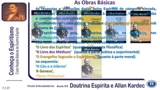 As respostas e instruções dadas pelos Espíritos de categoria elevada,
sobre todos os assuntos que interessam à humanidade, foram recolhidas
e coordenadas com cuidado,
constituindo toda uma ciência, toda uma doutrina moral e filosófica, sob
o nome de Espiritismo.
O Espiritismo é, pois, a doutrina fundada na existência, nas
manifestações e no ensinamento dos Espíritos.
Esta doutrina acha-se exposta de modo completo em:
‘O Livro dos Espíritos’ (quanto à sua parte filosófica)
‘O Livro dos Médiuns’ (quanto à parte prática e experimental)
‘O Evangelho Segundo o Espiritismo’ (quanto à parte moral)
na sequencia:
‘O Céu e o Inferno’
‘A Genese’,
‘Obras Póstumas’.
1857 1861 1864 1865 1868
7
1890
7
As Obras Básicas
1) O Livro dos Espíritos
7 / 27
 