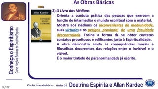 2) O Livro dos Médiuns
Orienta a conduta prática das pessoas que exercem a
função de intermediar o mundo espiritual com o material.
Mostra aos médiuns os inconvenientes da mediunidade,
suas virtudes e os perigos provindos de uma faculdade
descontrolada. Ensina a forma de se obter contatos
contatos proveitosos e edificantes junto à Espiritualidade.
A obra demonstra ainda as consequências morais e
filosóficas decorrentes das relações entre o invisível e o
visível.
É o maior tratado de paranormalidade já escrito.
1861
As Obras Básicas
1864
9 / 27
 