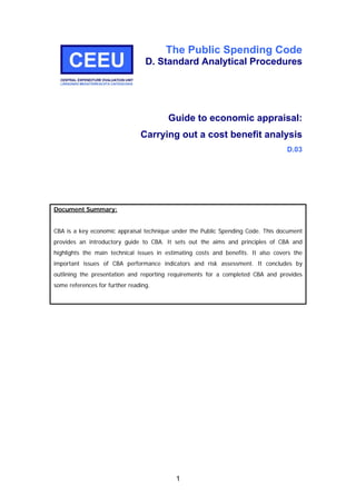 The Public Spending Code
D. Standard Analytical Procedures
Guide to economic appraisal:
Carrying out a cost benefit analysis
D.03
Document Summary:
CBA is a key economic appraisal technique under the Public Spending Code. This document
provides an introductory guide to CBA. It sets out the aims and principles of CBA and
highlights the main technical issues in estimating costs and benefits. It also covers the
important issues of CBA performance indicators and risk assessment. It concludes by
outlining the presentation and reporting requirements for a completed CBA and provides
some references for further reading.
1
 