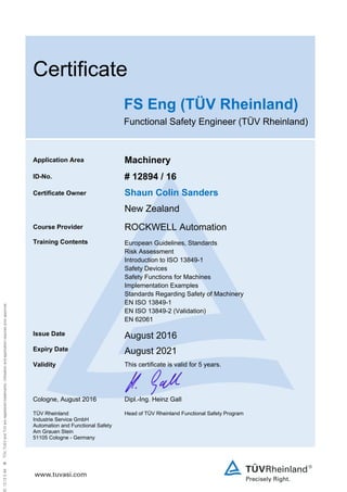  
Certificate
FS Eng (TÜV Rheinland)
Functional Safety Engineer (TÜV Rheinland)
Application Area Machinery
ID-No. # 12894 / 16
Certificate Owner Shaun Colin Sanders
New Zealand
Course Provider ROCKWELL Automation
Training Contents European Guidelines, Standards
Risk Assessment
Introduction to ISO 13849-1
Safety Devices
Safety Functions for Machines
Implementation Examples
Standards Regarding Safety of Machinery
EN ISO 13849-1
EN ISO 13849-2 (Validation)
EN 62061 
Issue Date August 2016
Expiry Date August 2021
Validity This certificate is valid for 5 years.
Cologne, August 2016 Dipl.-Ing. Heinz Gall
TÜV Rheinland
Industrie Service GmbH
Automation and Functional Safety
Am Grauen Stein
51105 Cologne - Germany
Head of TÜV Rheinland Functional Safety Program
 