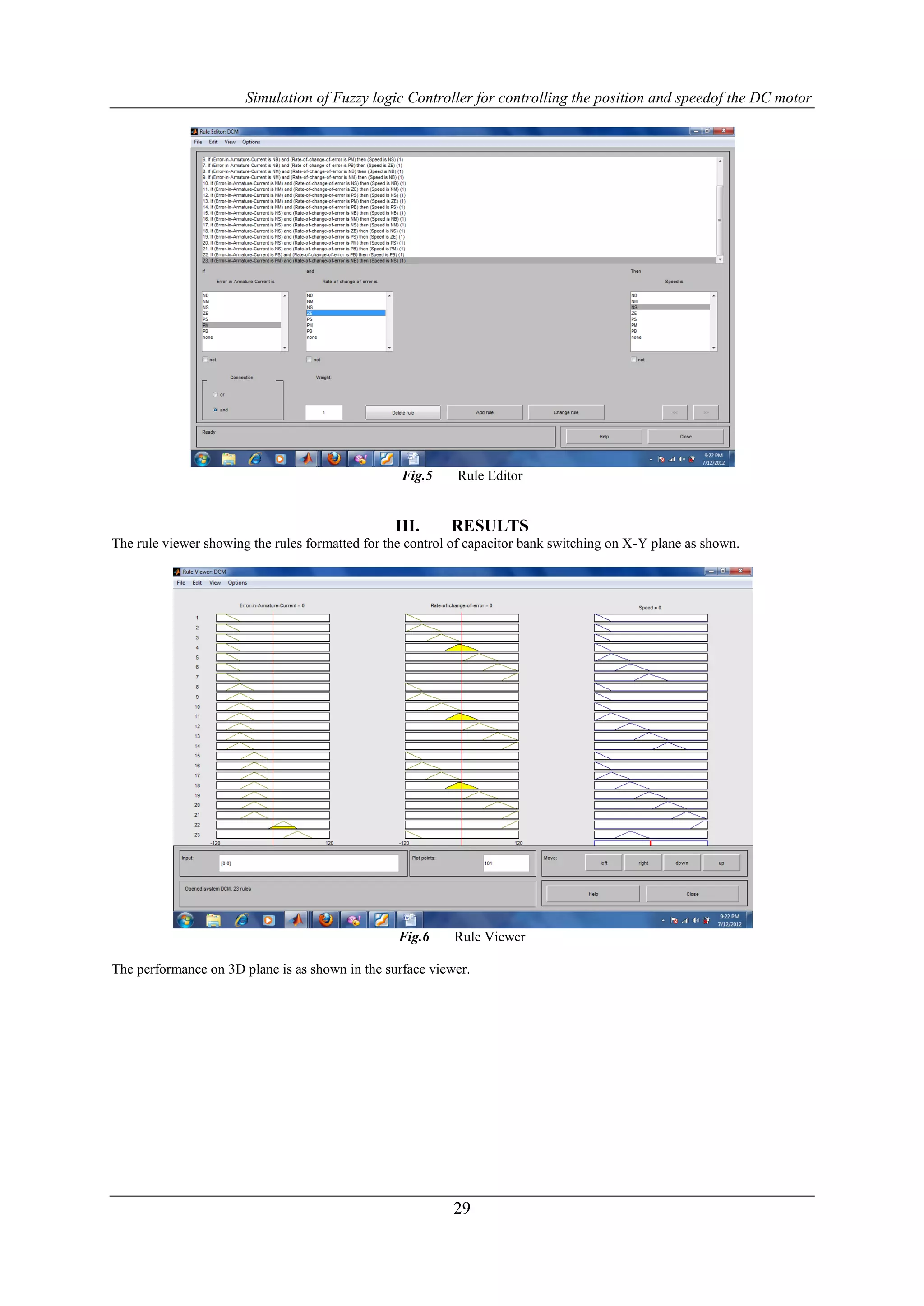 Simulation of Fuzzy logic Controller for controlling the position and speedof the DC motor




                                                  Fig.5     Rule Editor


                                                 III.      RESULTS
The rule viewer showing the rules formatted for the control of capacitor bank switching on X-Y plane as shown.




                                                  Fig.6     Rule Viewer

The performance on 3D plane is as shown in the surface viewer.




                                                           29
 