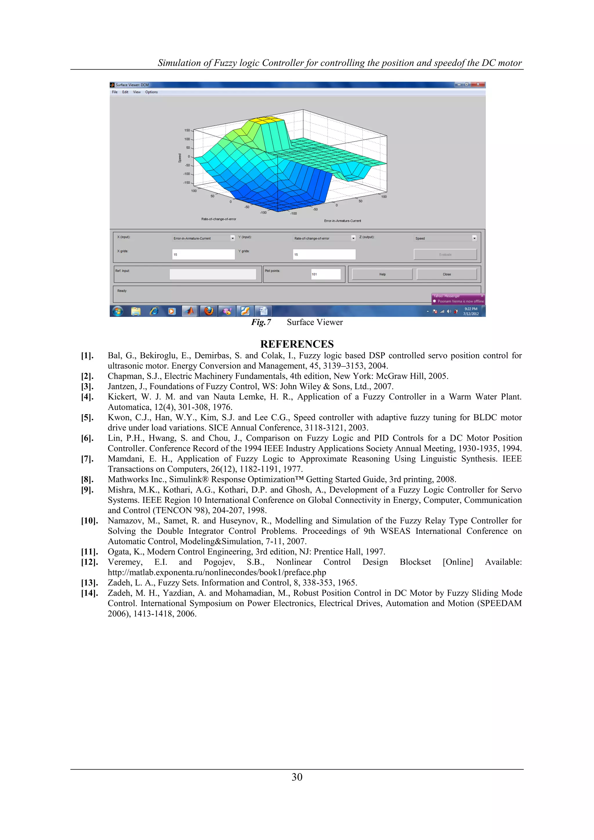 Simulation of Fuzzy logic Controller for controlling the position and speedof the DC motor




                                              Fig.7    Surface Viewer

                                                REFERENCES
[1].    Bal, G., Bekiroglu, E., Demirbas, S. and Colak, I., Fuzzy logic based DSP controlled servo position control for
        ultrasonic motor. Energy Conversion and Management, 45, 3139–3153, 2004.
[2].    Chapman, S.J., Electric Machinery Fundamentals, 4th edition, New York: McGraw Hill, 2005.
[3].    Jantzen, J., Foundations of Fuzzy Control, WS: John Wiley & Sons, Ltd., 2007.
[4].    Kickert, W. J. M. and van Nauta Lemke, H. R., Application of a Fuzzy Controller in a Warm Water Plant.
        Automatica, 12(4), 301-308, 1976.
[5].    Kwon, C.J., Han, W.Y., Kim, S.J. and Lee C.G., Speed controller with adaptive fuzzy tuning for BLDC motor
        drive under load variations. SICE Annual Conference, 3118-3121, 2003.
[6].    Lin, P.H., Hwang, S. and Chou, J., Comparison on Fuzzy Logic and PID Controls for a DC Motor Position
        Controller. Conference Record of the 1994 IEEE Industry Applications Society Annual Meeting, 1930-1935, 1994.
[7].    Mamdani, E. H., Application of Fuzzy Logic to Approximate Reasoning Using Linguistic Synthesis. IEEE
        Transactions on Computers, 26(12), 1182-1191, 1977.
[8].    Mathworks Inc., Simulink® Response Optimization™ Getting Started Guide, 3rd printing, 2008.
[9].    Mishra, M.K., Kothari, A.G., Kothari, D.P. and Ghosh, A., Development of a Fuzzy Logic Controller for Servo
        Systems. IEEE Region 10 International Conference on Global Connectivity in Energy, Computer, Communication
        and Control (TENCON '98), 204-207, 1998.
[10].   Namazov, M., Samet, R. and Huseynov, R., Modelling and Simulation of the Fuzzy Relay Type Controller for
        Solving the Double Integrator Control Problems. Proceedings of 9th WSEAS International Conference on
        Automatic Control, Modeling&Simulation, 7-11, 2007.
[11].   Ogata, K., Modern Control Engineering, 3rd edition, NJ: Prentice Hall, 1997.
[12].   Veremey, E.I. and Pogojev, S.B., Nonlinear Control Design Blockset [Online] Available:
        http://matlab.exponenta.ru/nonlinecondes/book1/preface.php
[13].   Zadeh, L. A., Fuzzy Sets. Information and Control, 8, 338-353, 1965.
[14].   Zadeh, M. H., Yazdian, A. and Mohamadian, M., Robust Position Control in DC Motor by Fuzzy Sliding Mode
        Control. International Symposium on Power Electronics, Electrical Drives, Automation and Motion (SPEEDAM
        2006), 1413-1418, 2006.




                                                         30
 