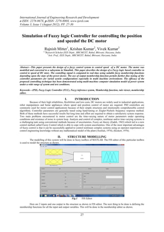International Journal of Engineering Research and Development
e-ISSN: 2278-067X, p-ISSN: 2278-800X, www.ijerd.com
Volume 3, Issue 1 (August 2012), PP. 27-30


  Simulation of Fuzzy logic Controller for controlling the position
                    and speedof the DC motor
                         Rajnish Mitter1, Krishan Kumar2, Vivek Kumar3
                        1,2
                           Research Scholar,EEE Deptt., BRCMCET, Bahal, Bhiwani, Haryana, India
                            3
                              Astt. Prof., EEE Deptt., BRCMCET, Bahal, Bhiwani, Haryana, India



Abstract––This paper presents the design of a fuzzy control system to control speed of a DC motor. The motor was
modelled and converted to a subsystem in Simulink. This paper describes the design of a Fuzzy logic based controller to
control te speed of DC mtor. The contolling signal is computed in real time using suitable fuzzy membership functions
depending upon the state of the power factor. The use of output membership function permits further fine tuning of the
controller parameters for varied system configurations especially in multi machine environment. The efficacy of the
proposed controlling technique has been demonstrated using multi-machine computer simulation model of power system
under a wide range of system and test conditions.

Keywords––(PSS, Fuzzy Logic Controller (FLC), Fuzzy inference system, Membership function, rule viewer, membership
editor.

                                              I.         INTRODUCTION
          Because of their high reliabilities, flexibilities and low costs, DC motors are widely used in industrial applications,
robot manipulators and home appliances where speed and position control of motor are required. PID controllers are
commonly used for motor control applications because of their simple structures and intuitionally comprehensible control
algorithms. Controller parameters are generally tuned using hand-tuning or Ziegler-Nichols frequency response method.
Both of these methods have successful results but long time and effort are required to obtain a satisfactory system response.
Two main problems encountered in motor control are the time-varying nature of motor parameters under operating
conditions and existence of noise in system loop. Analysis and control of complex, nonlinear and/or time-varying systems is
a challenging task using conventional methods because of uncertainties. Fuzzy set theory (Zadeh, 1965) which led to a new
control method called Fuzzy Control which is able to cope with system uncertainties. One of the most important advantages
of fuzzy control is that it can be successfully applied to control nonlinear complex systems using an operator experiences or
control engineering knowledge without any mathematical model of the plant (Assilian, 1974), (Kickert, 1976).

                                       II.         STRUCTURE MODELLING
           The modelling of this system will be done in fuzzy toolbox of MATLAB. The FIS editor of this particular toolbox
is used to model the structure as shown.




                                                     Fig.1      FIS Editor

        Here are 2 inputs and one output in the structure as shown in FIS editor. The next thing to be done is defining the
membership functions for all the input and output variables. This will be done in the membership editor as shown.


                                                              27
 